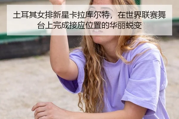 土耳其女排新星卡拉库尔特，在世界联赛舞台上完成接应位置的华丽蜕变