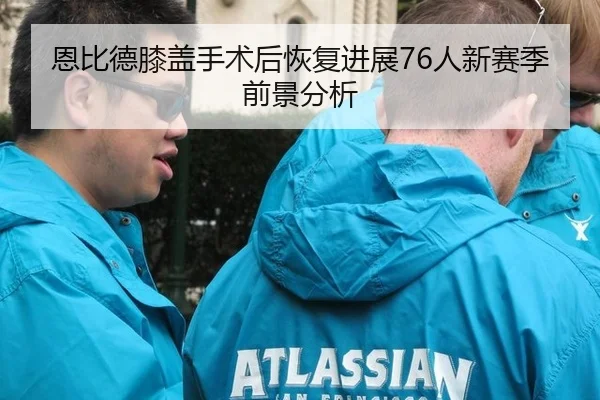 恩比德膝盖手术后恢复进展76人新赛季前景分析