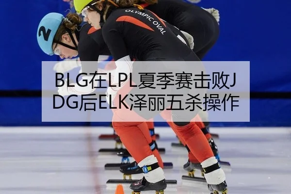 BLG在LPL夏季赛击败JDG后ELK泽丽五杀操作